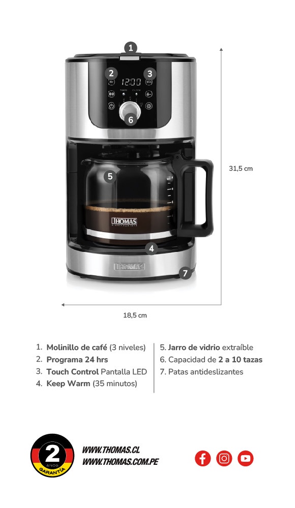 18,5 cm de ancho. 31,5 cm de alto. 1. Molinillo de café (3 niveles) 2. Programa 24 hrs 3. Touch Control Pantalla LED 4. Keep Warm (35 minutos) 5. Jarro de vidrio extraible 6. Capacidad de 2 a 10 tazas 7. Patas antideslizantes