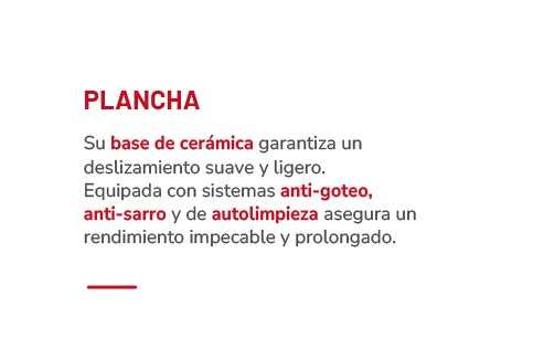 PLANCHA Su base de cerámica garantiza un deslizamiento suave y ligero. Equipada con sistemas anti-goteo, anti-sarro y de autolimpieza asegura un rendimiento impecable y prolongado.