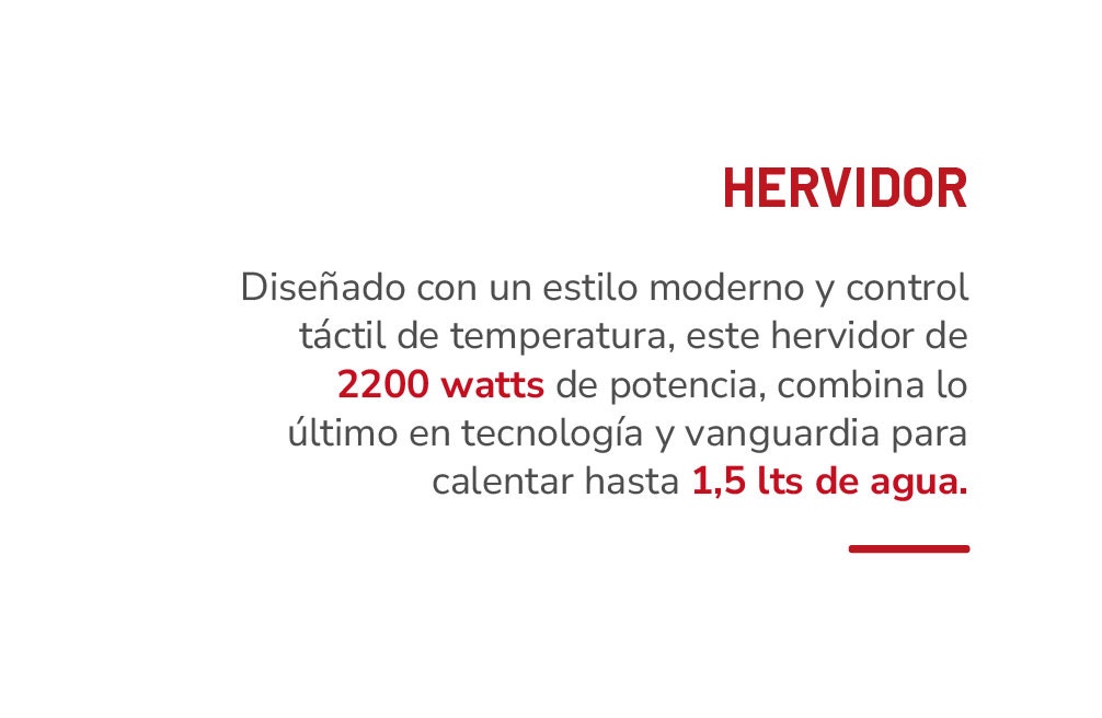 HERVIDOR Diseñado con un estilo moderno y control táctil de temperatura, este hervidor de 2200 watts de potencia, combina lo último en tecnología y vanguardia para calentar hasta 1,5 lts de agua.